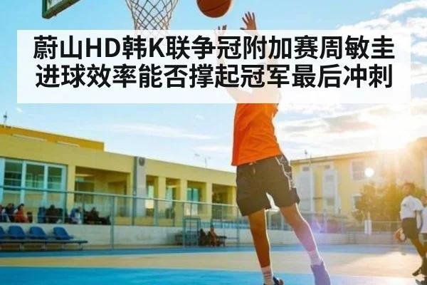 蔚山HD韩K联争冠附加赛周敏圭进球效率能否撑起冠军最后冲刺