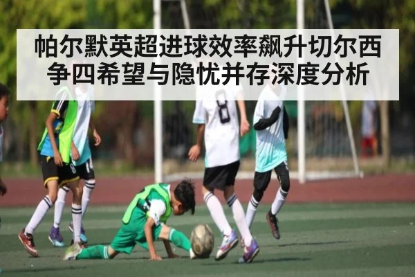 帕尔默英超进球效率飙升切尔西争四希望与隐忧并存深度分析